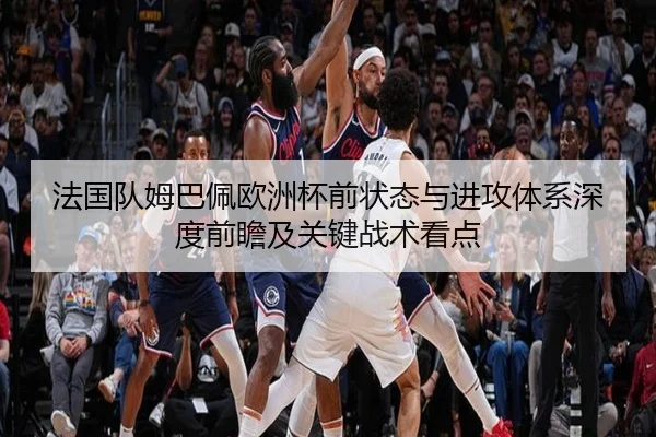 法国队姆巴佩欧洲杯前状态与进攻体系深度前瞻及关键战术看点