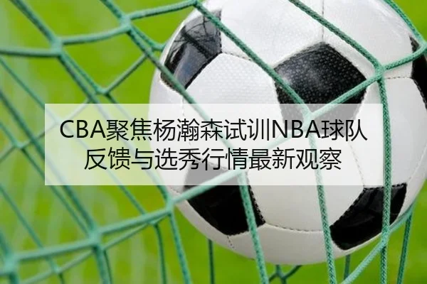 CBA聚焦杨瀚森试训NBA球队反馈与选秀行情最新观察