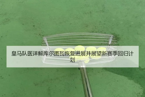 皇马队医详解库尔图瓦恢复进展并展望新赛季回归计划
