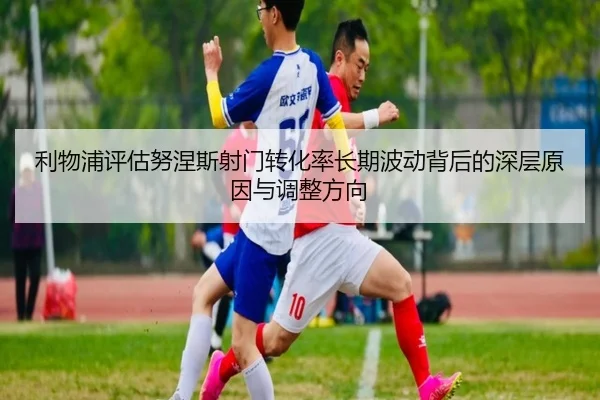 利物浦评估努涅斯射门转化率长期波动背后的深层原因与调整方向