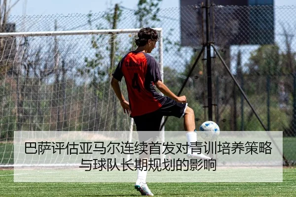 巴萨评估亚马尔连续首发对青训培养策略与球队长期规划的影响
