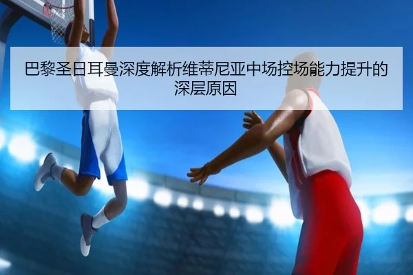 巴黎圣日耳曼深度解析维蒂尼亚中场控场能力提升的深层原因