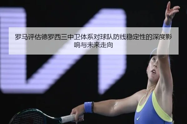 罗马评估德罗西三中卫体系对球队防线稳定性的深度影响与未来走向