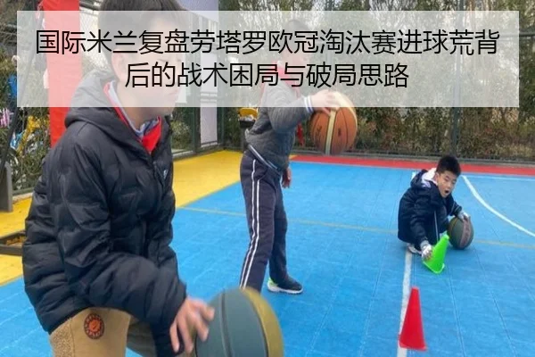 国际米兰复盘劳塔罗欧冠淘汰赛进球荒背后的战术困局与破局思路