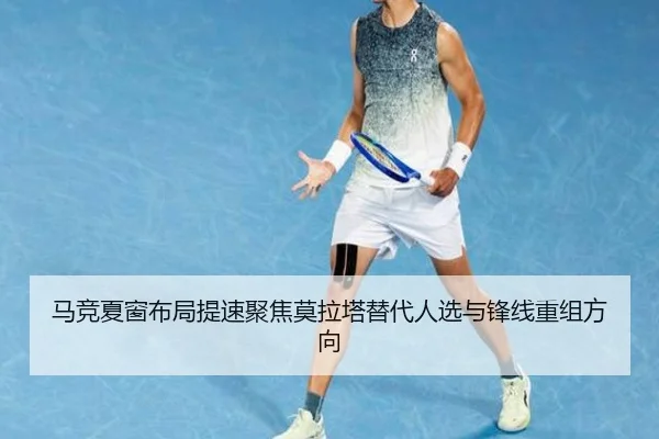 马竞夏窗布局提速聚焦莫拉塔替代人选与锋线重组方向