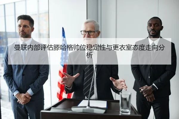 曼联内部评估滕哈格帅位稳定性与更衣室态度走向分析