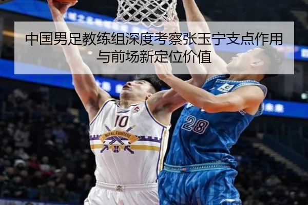 中国男足教练组深度考察张玉宁支点作用与前场新定位价值