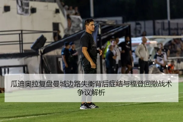 瓜迪奥拉复盘曼城边路失衡背后症结与福登回撤战术争议解析